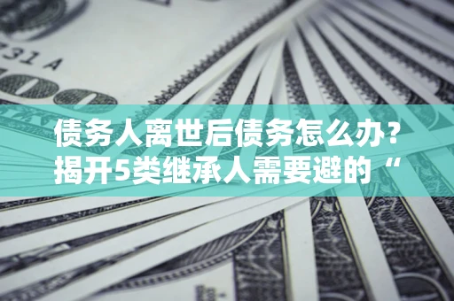 济南债务人离世后债务怎么办？揭开5类继承人需要避的“坑”