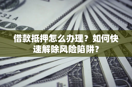 济南借款抵押怎么办理？如何快速解除风险陷阱？